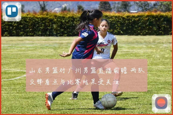 山东男篮对广州男篮直播前瞻 两队交锋看点与比赛结果受关注