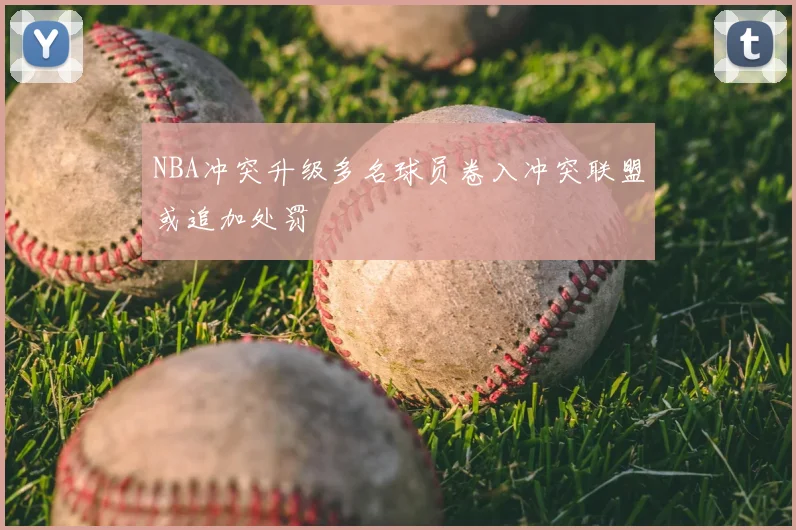 NBA冲突升级多名球员卷入冲突联盟或追加处罚