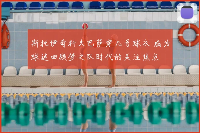 斯托伊奇科夫巴萨穿几号球衣 成为球迷回顾梦之队时代的关注焦点